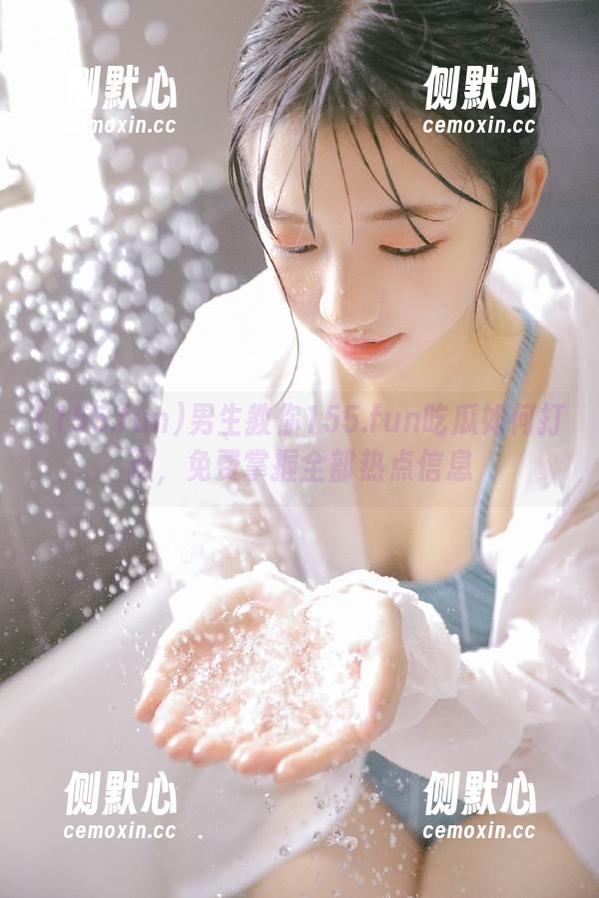 男生教你155.fun吃瓜如何打开，免费掌握全部热点信息