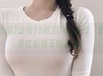 访问15吃瓜网站首页，享受免费吃瓜娱乐的乐趣！