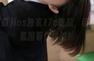 ios独家17c吃瓜，萌萌哒吃瓜氛围等你体验！