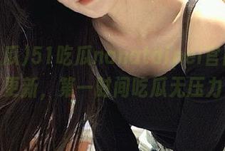 51吃瓜nanataipei官网火速更新，第一时间吃瓜无压力