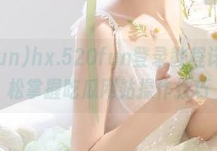 hx.520fun登录教程详解，轻松掌握吃瓜网站操作技巧