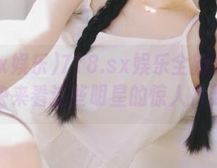 718.sx娱乐全新更新上线，赶快来看这些明星的惊人八卦吧！
