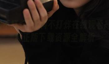 黑料不打烊在线观看高清视频正版下载资源全解析
